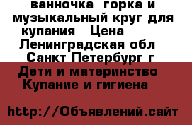ванночка, горка и музыкальный круг для купания › Цена ­ 500 - Ленинградская обл., Санкт-Петербург г. Дети и материнство » Купание и гигиена   
